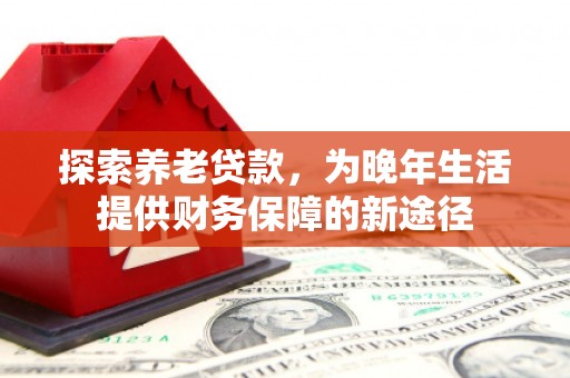 浮梁探索养老贷款，为晚年生活提供财务保障的新途径