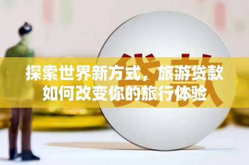 皇姑探索世界新方式，旅游贷款如何改变你的旅行体验